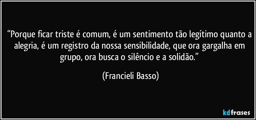 “Porque ficar triste é comum, é um sentimento tão legítimo quanto a alegria, é um registro da nossa sensibilidade, que ora gargalha em grupo, ora busca o silêncio e a solidão.” (Francieli Basso)