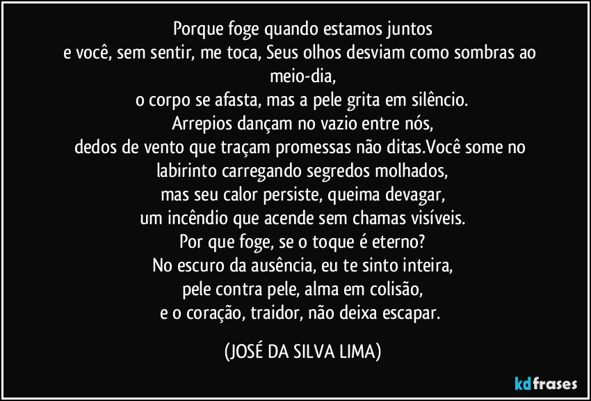 Porque foge quando estamos juntos
e você, sem sentir, me toca, Seus olhos desviam como sombras ao meio-dia,
o corpo se afasta, mas a pele grita em silêncio.
Arrepios dançam no vazio entre nós,
dedos de vento que traçam promessas não ditas.Você some no labirinto carregando segredos molhados,
mas seu calor persiste, queima devagar,
um incêndio que acende sem chamas visíveis.
Por que foge, se o toque é eterno?
No escuro da ausência, eu te sinto inteira,
pele contra pele, alma em colisão,
e o coração, traidor, não deixa escapar. (JOSÉ DA SILVA LIMA)
