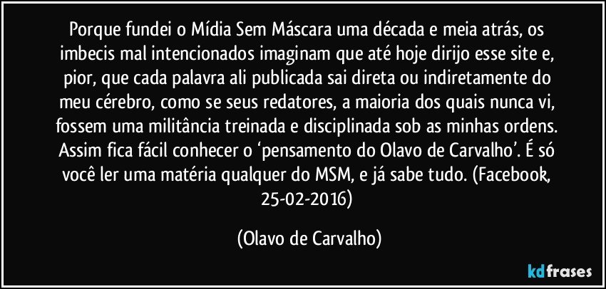 Porque fundei o Mídia Sem Máscara uma década e meia atrás, os imbecis mal intencionados imaginam que até hoje dirijo esse site e, pior, que cada palavra ali publicada sai direta ou indiretamente do meu cérebro, como se seus redatores, a maioria dos quais nunca vi, fossem uma militância treinada e disciplinada sob as minhas ordens. Assim fica fácil conhecer o ‘pensamento do Olavo de Carvalho’. É só você ler uma matéria qualquer do MSM, e já sabe tudo. (Facebook, 25-02-2016) (Olavo de Carvalho)