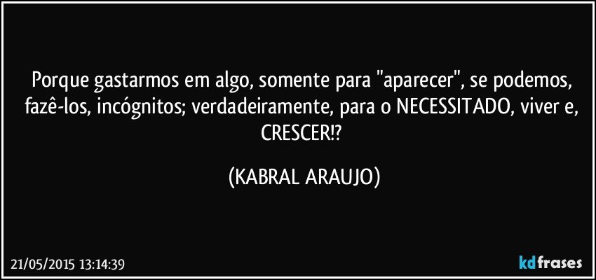 Porque gastarmos em algo, somente para "aparecer", se podemos, fazê-los, incógnitos; verdadeiramente, para o NECESSITADO, viver e, CRESCER!? (KABRAL ARAUJO)