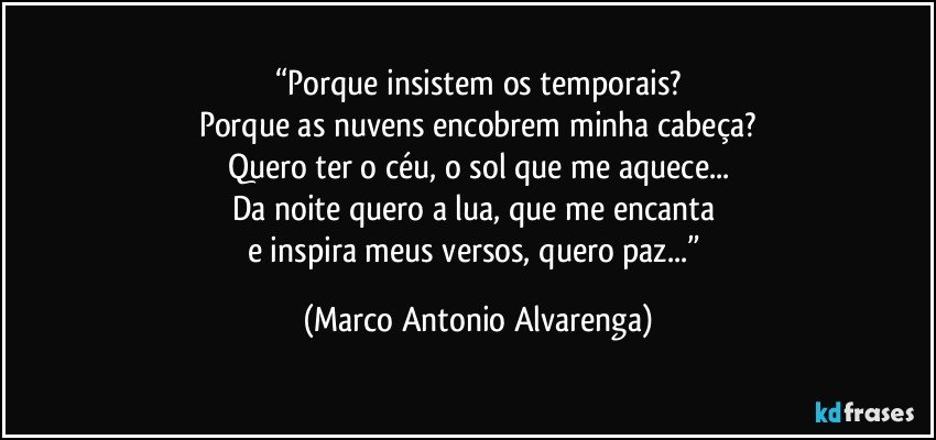 “Porque insistem os temporais?
Porque as nuvens encobrem minha cabeça?
Quero ter o céu, o sol que me aquece...
Da noite quero a lua, que me encanta 
e inspira meus versos, quero paz...” (Marco Antonio Alvarenga)