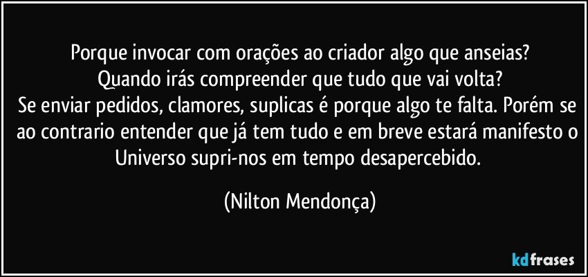 Porque invocar com orações ao criador algo que anseias?
Quando irás compreender que tudo que vai volta?
Se enviar pedidos, clamores, suplicas é porque algo te falta. Porém se ao contrario entender que já tem tudo e em breve estará manifesto o Universo supri-nos em tempo desapercebido. (Nilton Mendonça)