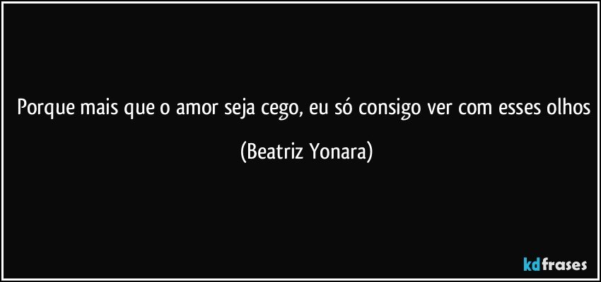 Porque mais que o amor seja cego, eu só consigo ver com esses olhos (Beatriz Yonara)