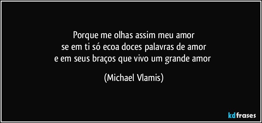 Porque me olhas assim meu amor
se em ti só ecoa doces palavras de amor
e em seus braços que vivo um grande amor (Michael Vlamis)