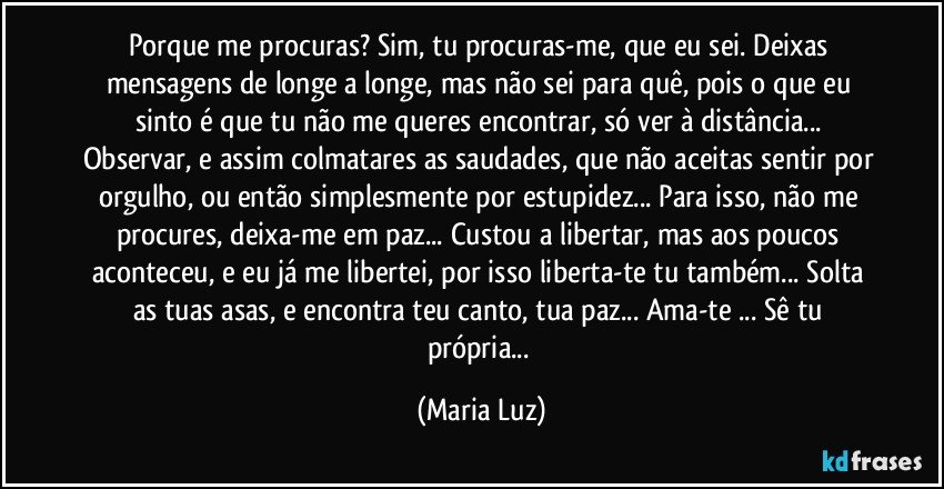 Porque me procuras? Sim, tu procuras-me, que eu sei.  Deixas mensagens de longe a longe, mas não sei para quê, pois o que eu sinto é que tu não me queres encontrar, só ver à distância... Observar, e assim colmatares as saudades, que não aceitas sentir por orgulho, ou então simplesmente por estupidez... Para isso, não me procures, deixa-me em paz... Custou a libertar, mas aos poucos aconteceu, e eu já me libertei, por isso liberta-te tu também... Solta as tuas asas, e encontra teu canto, tua paz... Ama-te ... Sê tu própria... (Maria Luz)