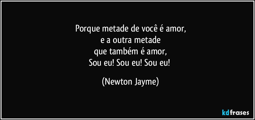 Porque metade de você é amor,
e a outra metade
que também é amor,
Sou eu! Sou eu! Sou eu! (Newton Jayme)