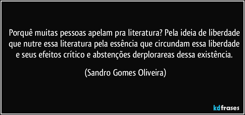 Porquê muitas pessoas apelam pra literatura? Pela ideia de liberdade que nutre essa literatura pela essência que circundam essa liberdade e seus efeitos crítico e abstenções derplorareas dessa existência. (Sandro Gomes Oliveira)