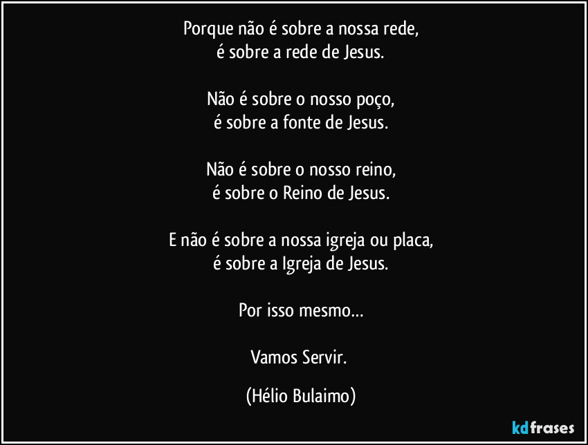 Porque não é sobre a nossa rede,
é sobre a rede de Jesus.

Não é sobre o nosso poço,
é sobre a fonte de Jesus.

Não é sobre o nosso reino,
é sobre o Reino de Jesus.

E não é sobre a nossa igreja ou placa,
é sobre a Igreja de Jesus.

Por isso mesmo…

Vamos Servir. (Hélio Bulaimo)