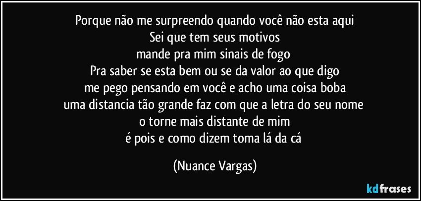 Porque não me surpreendo quando você não esta aqui
Sei que tem seus motivos
mande pra mim sinais de fogo 
Pra saber se esta bem ou se da valor ao que digo
me pego pensando em você e acho uma coisa boba
uma distancia tão grande faz com que a letra do seu nome 
o torne mais distante de mim
é pois e como dizem toma lá da cá (Nuance Vargas)