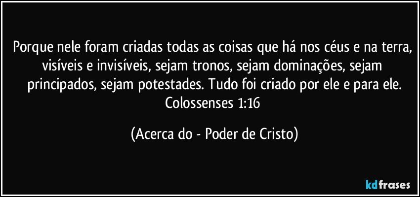 Porque nele foram criadas todas as coisas que há nos céus e na terra, visíveis e invisíveis, sejam tronos, sejam dominações, sejam principados, sejam potestades. Tudo foi criado por ele e para ele.
Colossenses 1:16 (Acerca do - Poder de Cristo)