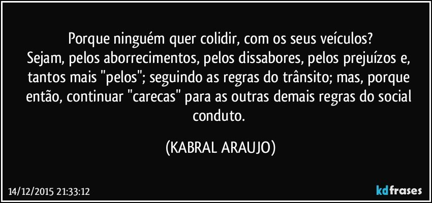 Porque ninguém quer colidir, com os seus veículos?
Sejam, pelos aborrecimentos, pelos dissabores, pelos prejuízos e, tantos mais "pelos"; seguindo as regras do trânsito; mas, porque então, continuar "carecas" para as outras demais regras do social conduto. (KABRAL ARAUJO)