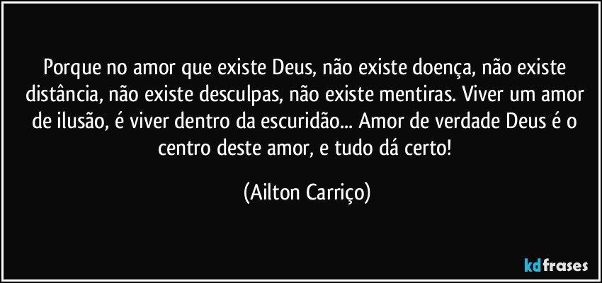 Porque no amor que existe Deus, não existe doença, não existe distância, não existe desculpas, não existe mentiras. Viver um amor de ilusão, é viver dentro da escuridão... Amor de verdade Deus é o centro deste amor, e tudo dá certo! (Ailton Carriço)