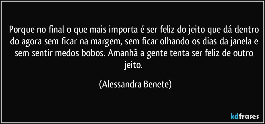 Porque no final o que mais importa é ser feliz do jeito que dá dentro do agora sem ficar na margem, sem ficar olhando os dias da janela e sem sentir medos bobos. Amanhã a gente tenta ser feliz de outro jeito. (Alessandra Benete)