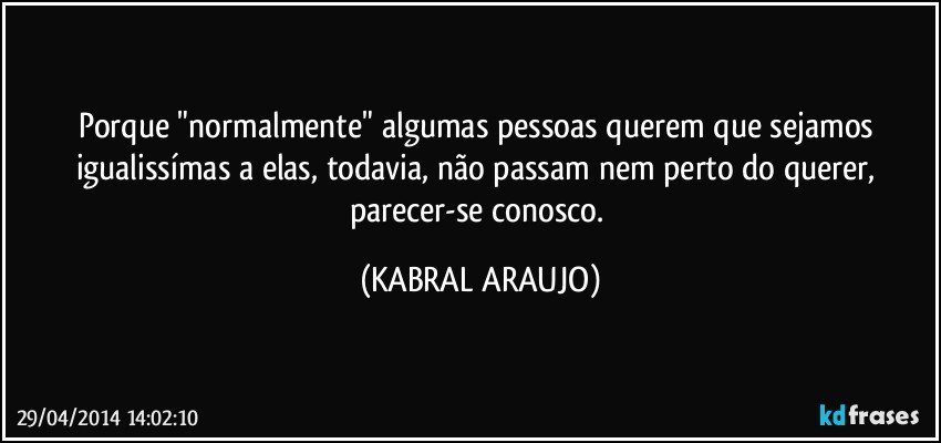 Porque "normalmente" algumas pessoas querem que sejamos igualissímas a elas, todavia,  não passam nem perto do querer,  parecer-se conosco. (KABRAL ARAUJO)