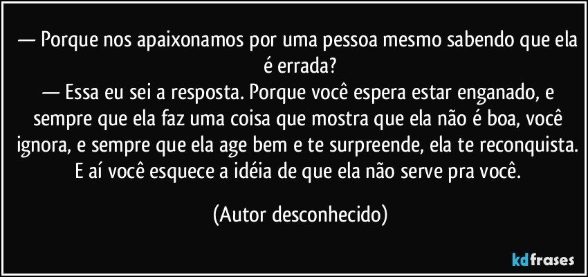— Porque nos apaixonamos por uma pessoa mesmo sabendo que ela é errada?
— Essa eu sei a resposta. Porque você espera estar enganado, e sempre que ela faz uma coisa que mostra que ela não é boa, você ignora, e sempre que ela age bem e te surpreende, ela te reconquista. E aí você esquece a idéia de que ela não serve pra você. (Autor desconhecido)