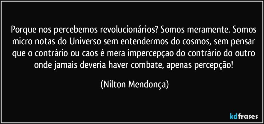 Porque nos percebemos revolucionários? Somos meramente. Somos micro notas do Universo sem entendermos do cosmos, sem pensar que o contrário ou caos é mera impercepçao do contrário do outro onde jamais deveria haver combate, apenas percepção! (Nilton Mendonça)