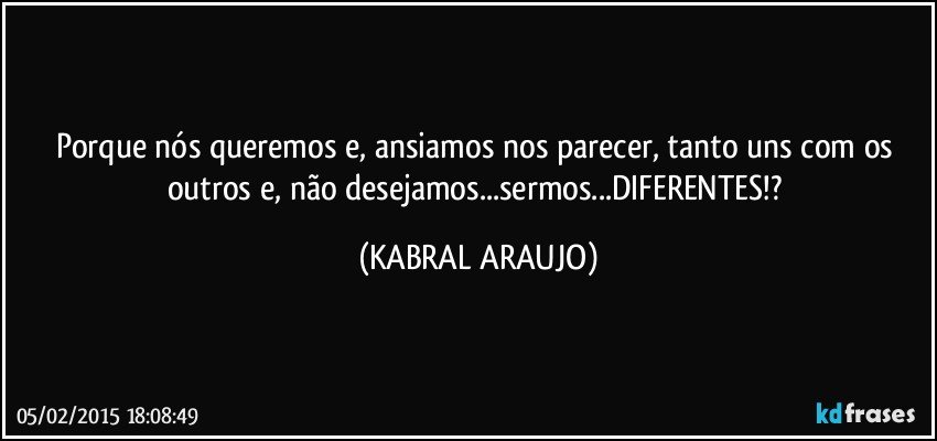 Porque nós queremos e, ansiamos nos parecer, tanto uns com os outros e, não desejamos...sermos...DIFERENTES!? (KABRAL ARAUJO)