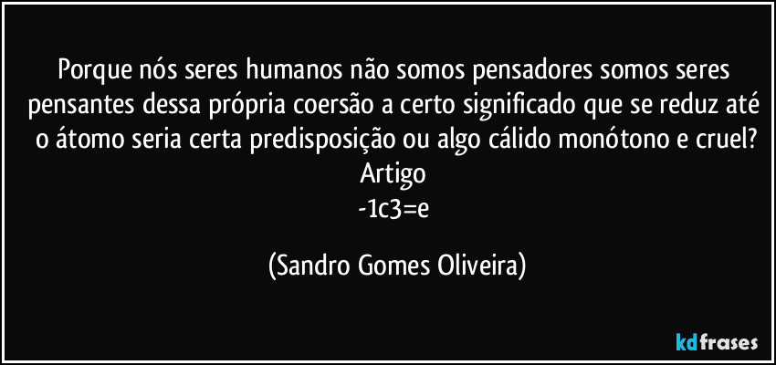 Porque nós seres humanos não somos pensadores somos seres pensantes dessa própria coersão a certo significado que se reduz até o átomo seria certa predisposição ou algo cálido monótono e cruel?
Artigo 
-1c3=e (Sandro Gomes Oliveira)