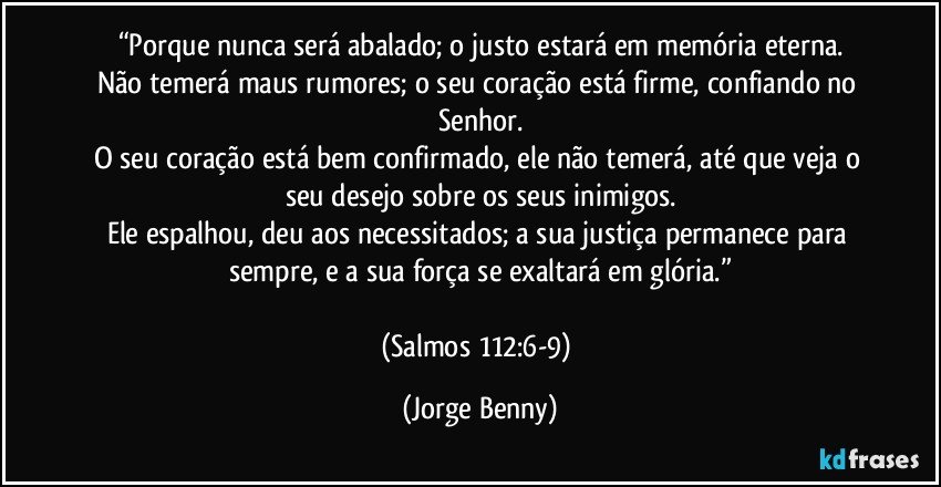 “Porque nunca será abalado; o justo estará em memória eterna.
Não temerá maus rumores; o seu coração está firme, confiando no Senhor.
O seu coração está bem confirmado, ele não temerá, até que veja o seu desejo sobre os seus inimigos.
Ele espalhou, deu aos necessitados; a sua justiça permanece para sempre, e a sua força se exaltará em glória.”

(Salmos 112:6-9) (Jorge Benny)