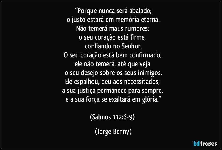 “Porque nunca será abalado;
o justo estará em memória eterna.
Não temerá maus rumores; 
o seu coração está firme, 
confiando no Senhor.
O seu coração está bem confirmado, 
ele não temerá, até que veja 
o seu desejo sobre os seus inimigos.
Ele espalhou, deu aos necessitados; 
a sua justiça permanece para sempre, 
e a sua força se exaltará em glória.”

(Salmos 112:6-9) (Jorge Benny)