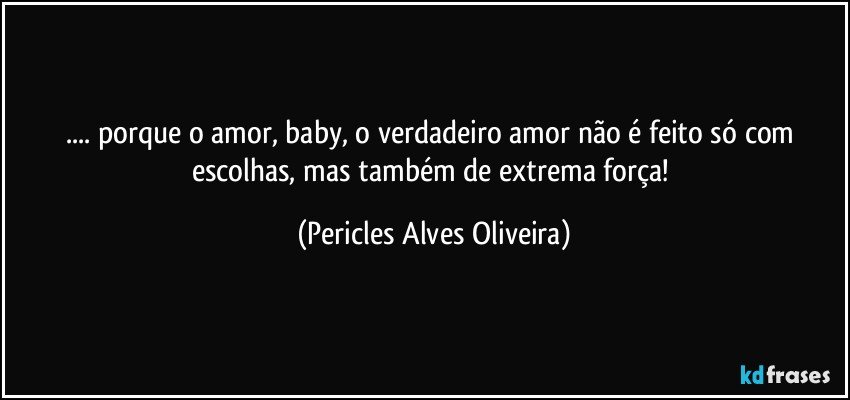... porque o amor, baby, o verdadeiro amor não é feito só com escolhas, mas também de extrema força! (Pericles Alves Oliveira)