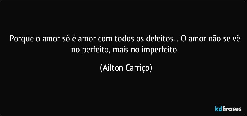 Porque o amor só é amor com todos os defeitos... O amor não se vê no perfeito, mais no imperfeito. (Ailton Carriço)