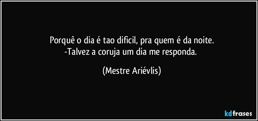 Porquê o dia é tao dificil, pra quem é da noite.
-Talvez a coruja um dia me responda. (Mestre Ariévlis)