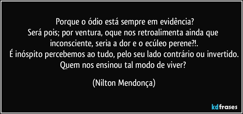 ⁠Porque o ódio está sempre em evidência?
Será pois; por ventura, oque nos retroalimenta ainda que inconsciente, seria a dor e o ecúleo perene?!.
É inóspito percebemos ao tudo, pelo seu lado contrário ou invertido.
Quem nos ensinou tal modo de viver? (Nilton Mendonça)