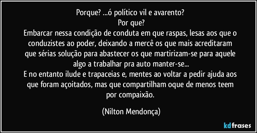 Porque? ...ó político vil e avarento? 
Por que?
Embarcar nessa condição de conduta em que raspas, lesas aos que o conduzistes ao poder, deixando a mercê os que mais acreditaram que sérias solução para abastecer os que martirizam-se para aquele algo a trabalhar pra auto manter-se...
E no entanto ilude e trapaceias e, mentes ao voltar a pedir ajuda aos que foram açoitados, mas que compartilham oque de menos teem por compaixão. (Nilton Mendonça)