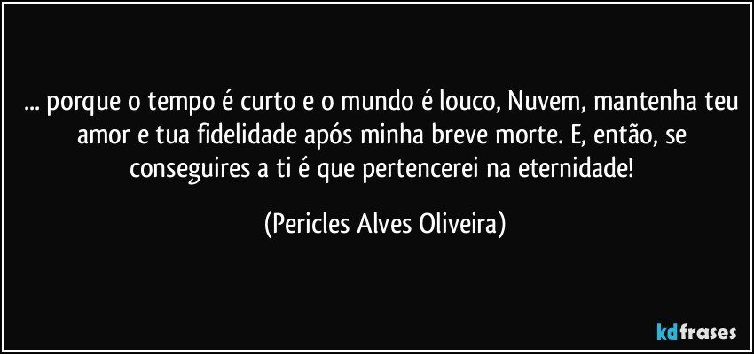 ... porque o tempo é curto e o mundo é louco, Nuvem, mantenha teu amor e tua fidelidade após minha breve morte. E, então, se conseguires a ti é que pertencerei na eternidade! (Pericles Alves Oliveira)