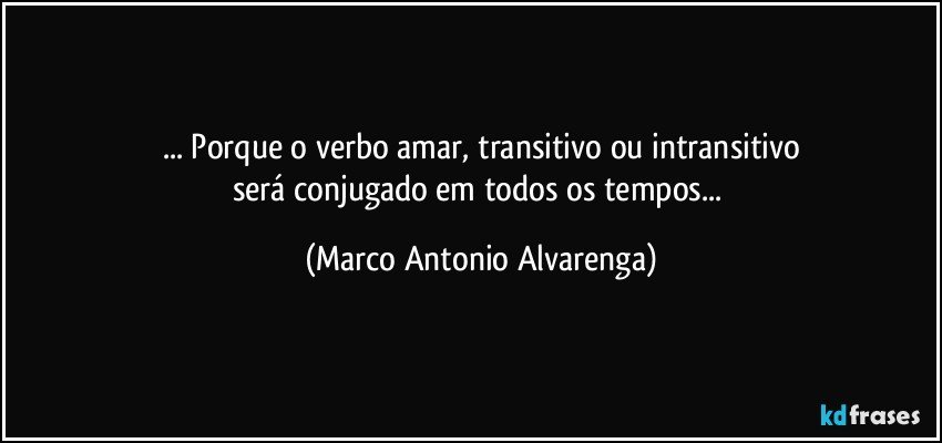 ... Porque o verbo amar, transitivo ou intransitivo
será conjugado em todos os tempos... (Marco Antonio Alvarenga)