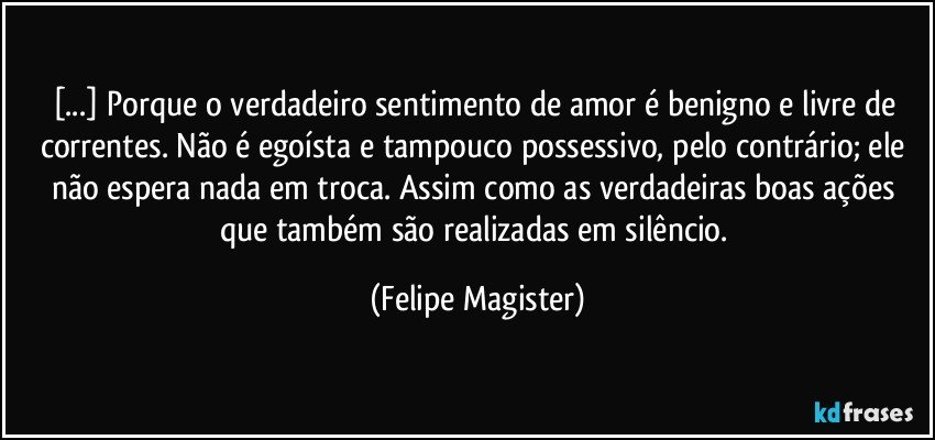 [...] Porque o verdadeiro sentimento de amor é benigno e livre de correntes. Não é egoísta e tampouco possessivo, pelo contrário; ele não espera nada em troca. Assim como as verdadeiras boas ações que também são realizadas em silêncio. (Felipe Magister)