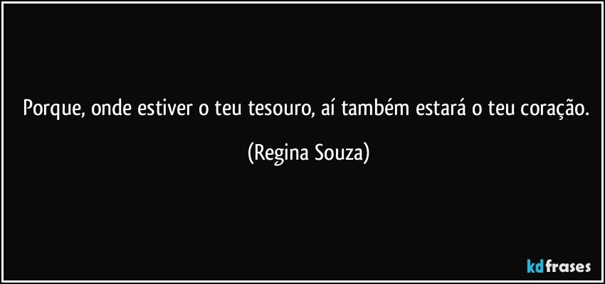 Porque, onde estiver o teu tesouro, aí também estará o teu coração. (Regina Souza)