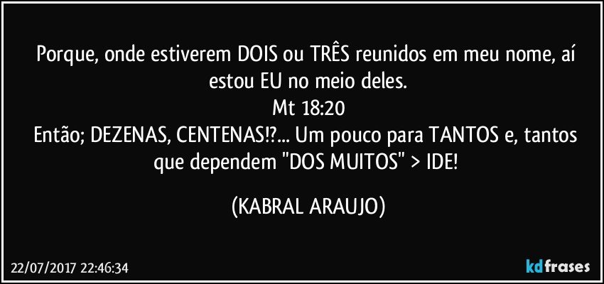 Porque, onde estiverem DOIS ou TRÊS reunidos em meu nome, aí estou EU no meio deles.
Mt 18:20
Então; DEZENAS, CENTENAS!?... Um pouco para TANTOS e, tantos que dependem "DOS MUITOS" > IDE! (KABRAL ARAUJO)