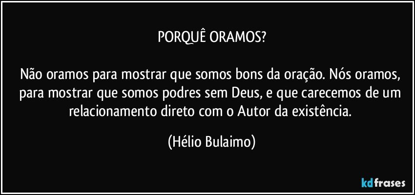 PORQUÊ ORAMOS?

Não oramos para mostrar que somos bons da oração. Nós oramos, para mostrar que somos podres sem Deus, e que carecemos de um relacionamento direto com o Autor da existência. (Hélio Bulaimo)