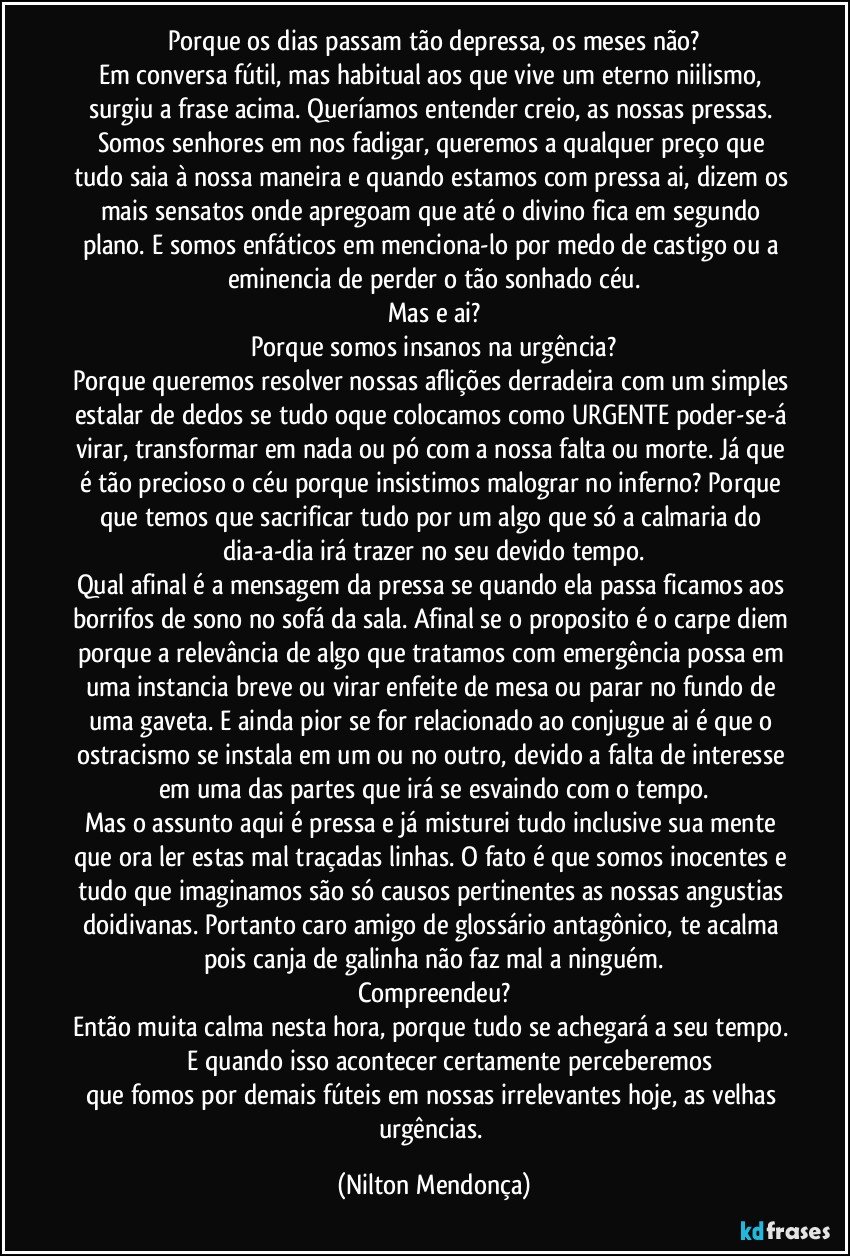 Porque os dias passam tão depressa, os meses não?
Em conversa fútil, mas habitual aos que vive um eterno niilismo, surgiu a frase acima. Queríamos entender creio, as nossas pressas. Somos senhores em nos fadigar, queremos a qualquer preço que tudo saia à nossa maneira e quando estamos com pressa ai, dizem os mais sensatos onde apregoam que até o divino fica em segundo plano.  E somos enfáticos em menciona-lo por medo de castigo ou a eminencia de perder o tão sonhado céu.
Mas e ai?
Porque somos insanos na urgência?
Porque queremos resolver nossas aflições derradeira com um simples estalar de dedos se tudo oque colocamos como URGENTE poder-se-á virar, transformar em nada ou pó com a nossa falta ou morte. Já que é tão precioso o céu porque insistimos malograr no inferno? Porque que temos que sacrificar tudo por um algo que só a calmaria do dia-a-dia irá trazer no seu devido tempo.
Qual afinal é a mensagem da pressa se quando ela passa ficamos aos borrifos de sono no sofá da sala. Afinal se o proposito é o carpe diem porque a relevância de algo que tratamos com emergência possa em uma instancia breve ou virar enfeite de mesa ou parar no fundo de uma gaveta. E ainda pior se for relacionado ao conjugue ai é que o ostracismo se instala em um ou no outro, devido a falta de interesse em uma das partes que irá se esvaindo com o tempo.
Mas o assunto aqui é pressa e já misturei tudo inclusive sua mente que ora ler estas mal traçadas linhas. O fato é que somos inocentes e tudo que imaginamos são só causos pertinentes as nossas angustias doidivanas. Portanto caro amigo de glossário antagônico, te acalma pois canja de galinha não faz mal a ninguém.
Compreendeu?
Então muita calma nesta hora, porque tudo se achegará a seu tempo.                         E  quando isso acontecer certamente perceberemos que fomos por demais fúteis em nossas irrelevantes hoje, as velhas urgências. (Nilton Mendonça)