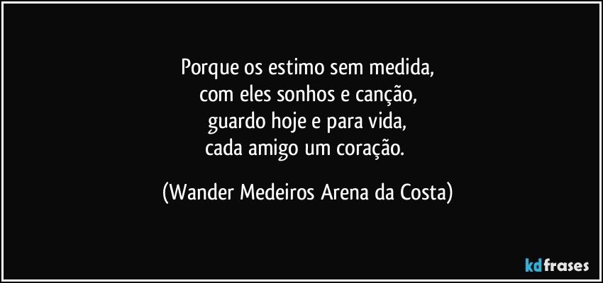 Porque os estimo sem medida,
com eles sonhos e canção,
guardo hoje e para vida,
cada amigo um coração. (Wander Medeiros Arena da Costa)