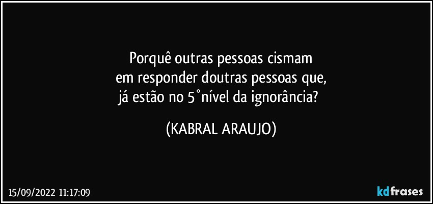 Porquê outras pessoas cismam
em responder doutras pessoas que,
já estão no 5°nível da ignorância? (KABRAL ARAUJO)