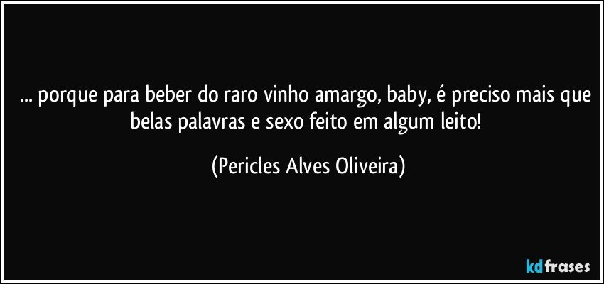 ... porque para beber do raro vinho amargo, baby, é preciso mais que belas palavras e sexo feito em algum leito! (Pericles Alves Oliveira)