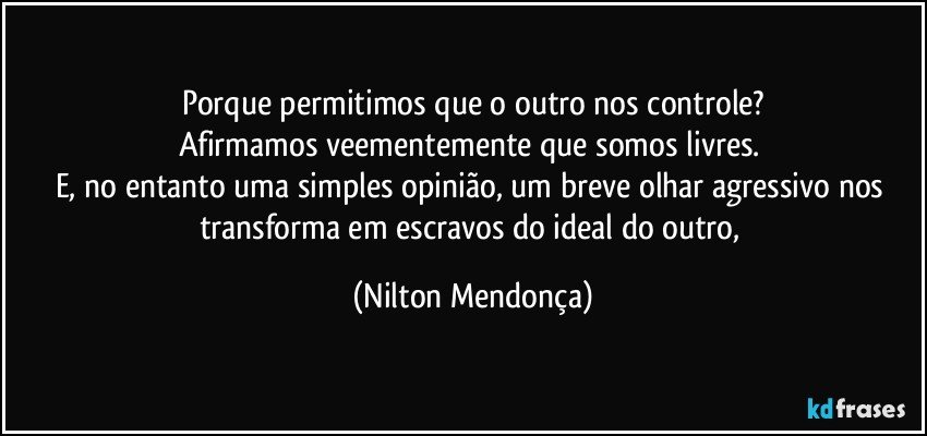 Porque permitimos que o outro nos controle?
Afirmamos veementemente que somos livres. 
E, no entanto uma simples opinião, um breve olhar agressivo nos transforma em escravos do ideal do outro, (Nilton Mendonça)