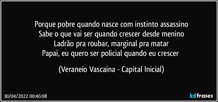 Porque pobre quando nasce com instinto assassino
Sabe o que vai ser quando crescer desde menino
Ladrão pra roubar, marginal pra matar
Papai, eu quero ser policial quando eu crescer (Veraneio Vascaína - Capital Inicial)