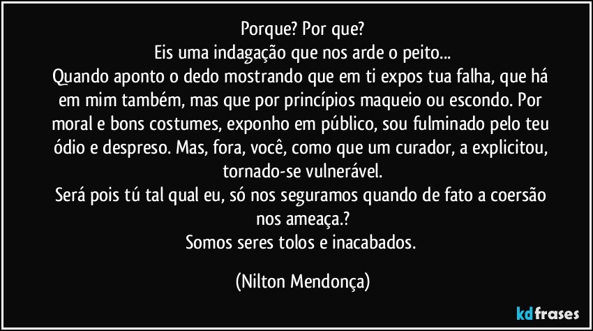 Porque? Por que?
Eis uma indagação que nos arde o peito...
Quando aponto o dedo mostrando que em ti expos tua falha, que há em mim também, mas que por princípios maqueio ou escondo. Por moral e bons costumes, exponho em público, sou fulminado pelo teu ódio e despreso. Mas, fora, você, como que um curador, a explicitou, tornado-se vulnerável.
Será pois tú tal qual eu, só nos seguramos quando de fato a coersão nos ameaça.?
Somos seres tolos e inacabados. (Nilton Mendonça)