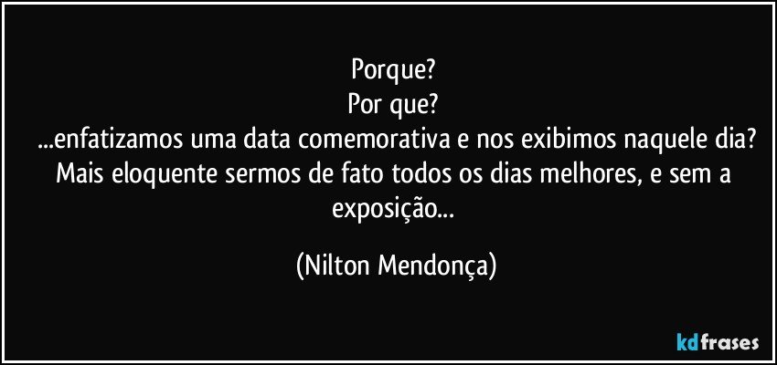 Porque? 
Por que? 
...enfatizamos uma data comemorativa e nos exibimos naquele dia?
Mais eloquente sermos de fato todos os dias melhores, e sem a exposição... (Nilton Mendonça)