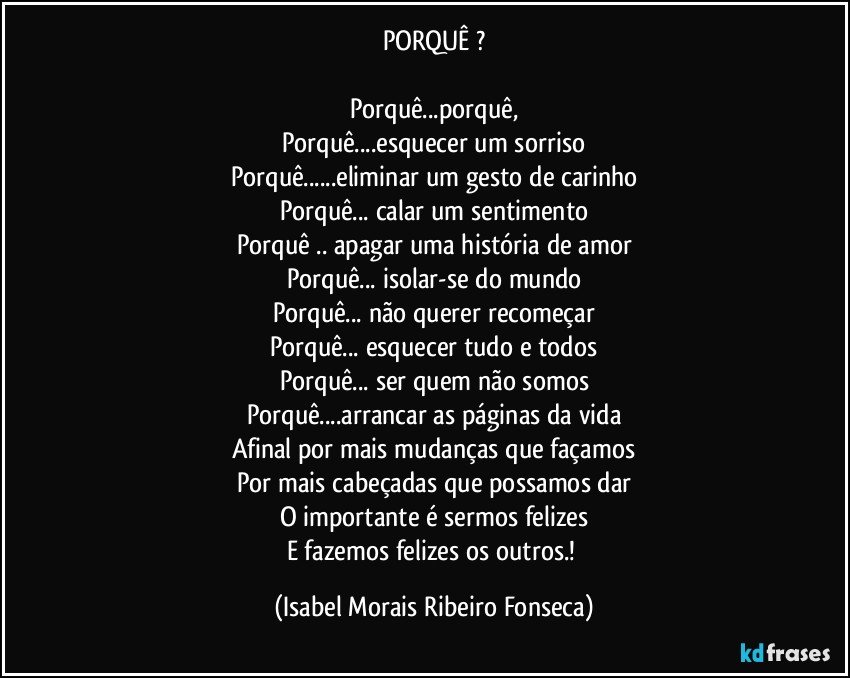 PORQUÊ ?
Porquê...porquê,
Porquê...esquecer um sorriso
Porquê...eliminar um gesto de carinho
Porquê... calar um sentimento
Porquê .. apagar uma história de amor
Porquê... isolar-se do mundo
Porquê... não querer recomeçar
Porquê... esquecer tudo e todos
Porquê... ser quem não somos
Porquê...arrancar as páginas da vida
Afinal por mais mudanças que façamos
Por mais cabeçadas que possamos dar
O importante é sermos felizes
E fazemos felizes os outros.! (Isabel Morais Ribeiro Fonseca)
