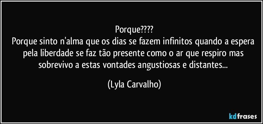 Porque???
Porque sinto n'alma que os dias se fazem infinitos quando a espera pela liberdade se faz tão presente como o ar que respiro mas sobrevivo a estas vontades angustiosas e distantes... (Lyla Carvalho)