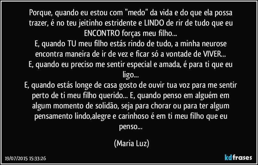 Porque, quando eu estou com "medo" da vida e do que ela possa trazer, é no teu jeitinho estridente e LINDO  de rir de tudo que eu ENCONTRO forças meu filho... 
E, quando TU meu filho estás rindo de tudo, a minha neurose encontra maneira de ir de vez e ficar só a vontade de VIVER... 
E, quando eu preciso me sentir especial e amada, é para ti que eu ligo... 
E, quando estás longe de casa gosto de ouvir tua voz para me sentir perto de ti meu filho querido... E, quando penso em alguém em algum momento de solidão, seja para chorar ou para ter algum pensamento lindo,alegre e carinhoso é em ti meu filho que eu penso... (Maria Luz)