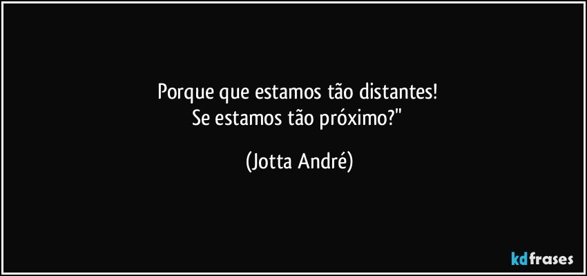 Porque que estamos tão distantes! 
Se estamos tão próximo?" (Jotta André)