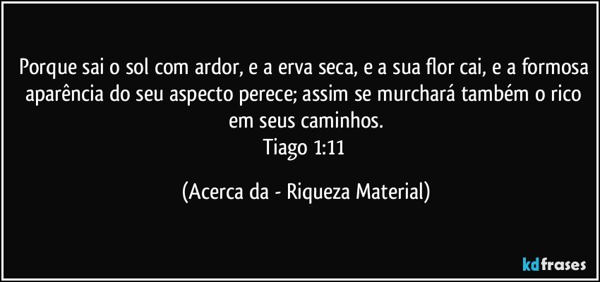 Porque sai o sol com ardor, e a erva seca, e a sua flor cai, e a formosa aparência do seu aspecto perece; assim se murchará também o rico em seus caminhos.
Tiago 1:11 (Acerca da - Riqueza Material)