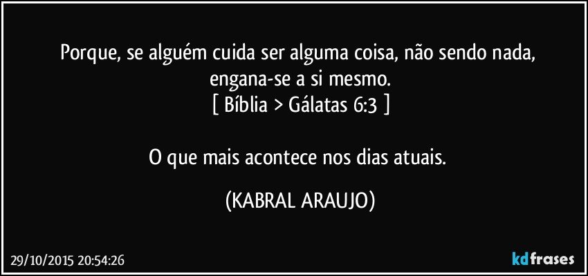 Porque, se alguém cuida ser alguma coisa, não sendo nada, engana-se a si mesmo.
[ Bíblia > Gálatas 6:3 ]

O que mais acontece nos dias atuais. (KABRAL ARAUJO)