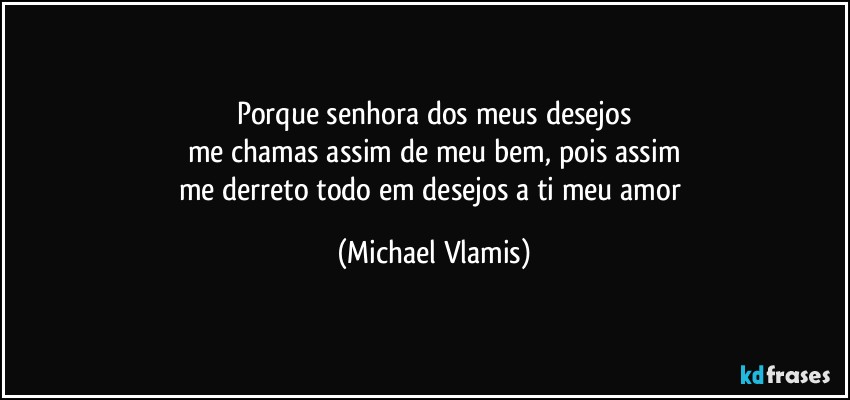 Porque senhora dos meus desejos
me chamas assim de meu bem, pois assim
me derreto todo em desejos a ti meu amor (Michael Vlamis)